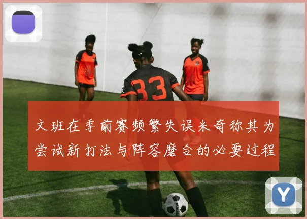 文班在季前赛频繁失误米奇称其为尝试新打法与阵容磨合的必要过程