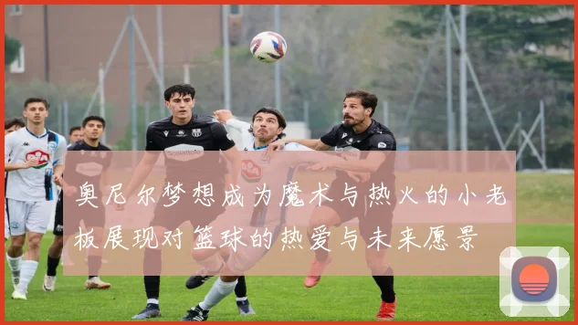 奥尼尔梦想成为魔术与热火的小老板展现对篮球的热爱与未来愿景