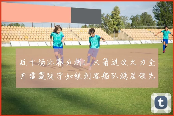 近十场比赛分析：火箭进攻火力全开雷霆防守如铁刺客船队稳居领先湖人表现堪忧