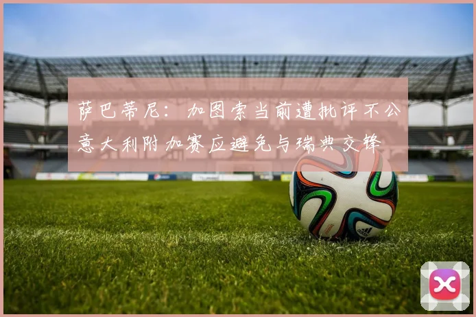 萨巴蒂尼：加图索当前遭批评不公意大利附加赛应避免与瑞典交锋