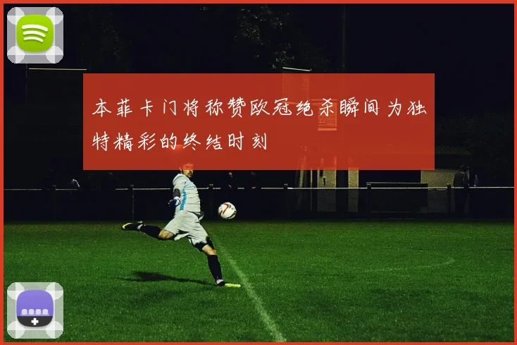本菲卡门将称赞欧冠绝杀瞬间为独特精彩的终结时刻