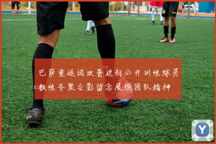 巴萨重返诺坎普进行公开训练球员教练齐聚合影留念展现团队精神