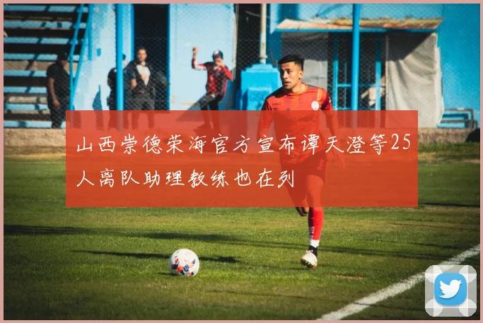 山西崇德荣海官方宣布谭天澄等25人离队助理教练也在列