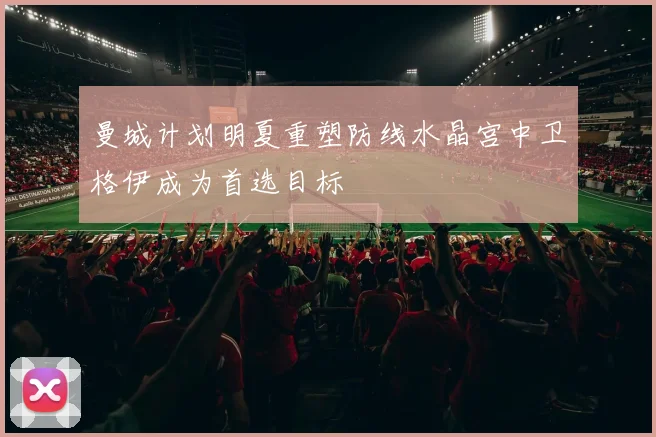 曼城计划明夏重塑防线水晶宫中卫格伊成为首选目标