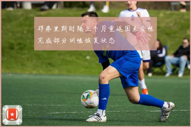 邓弗里斯时隔三个月重返国米合练完成部分训练恢复状态