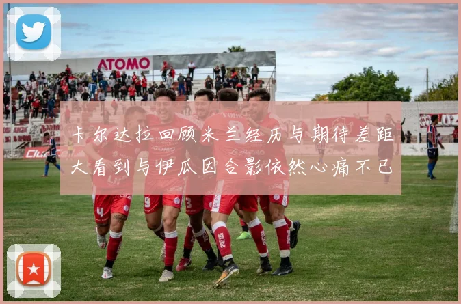 卡尔达拉回顾米兰经历与期待差距大看到与伊瓜因合影依然心痛不已