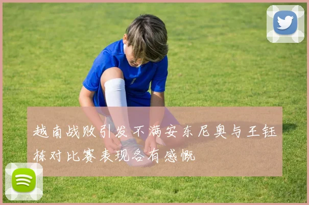 越南战败引发不满安东尼奥与王钰栋对比赛表现各有感慨