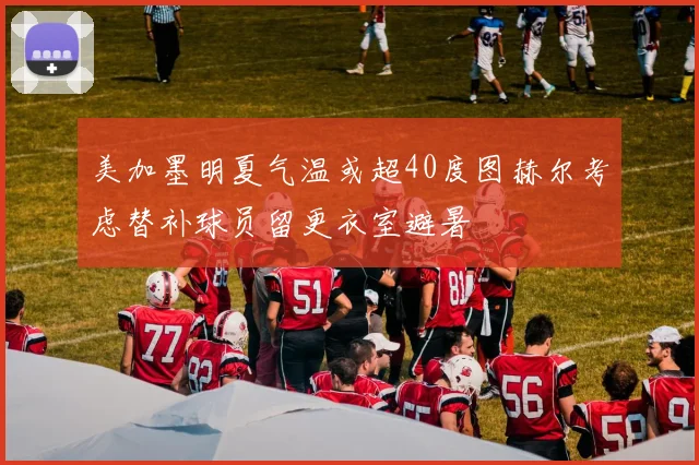 美加墨明夏气温或超40度图赫尔考虑替补球员留更衣室避暑