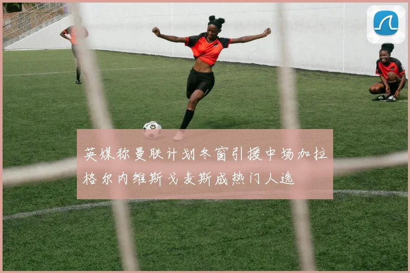 英媒称曼联计划冬窗引援中场加拉格尔内维斯戈麦斯成热门人选