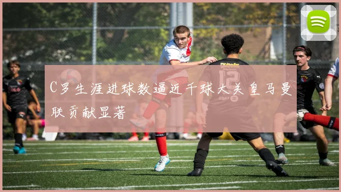 C罗生涯进球数逼近千球大关皇马曼联贡献显著