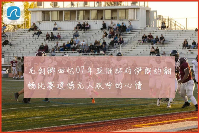 毛剑卿回忆07年亚洲杯对伊朗的酣畅比赛遗憾无人欢呼的心情