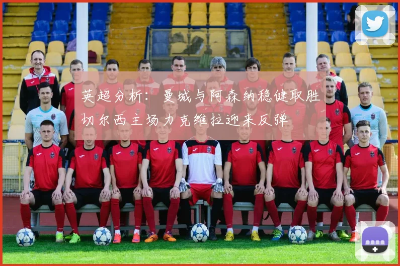 英超分析：曼城与阿森纳稳健取胜切尔西主场力克维拉迎来反弹