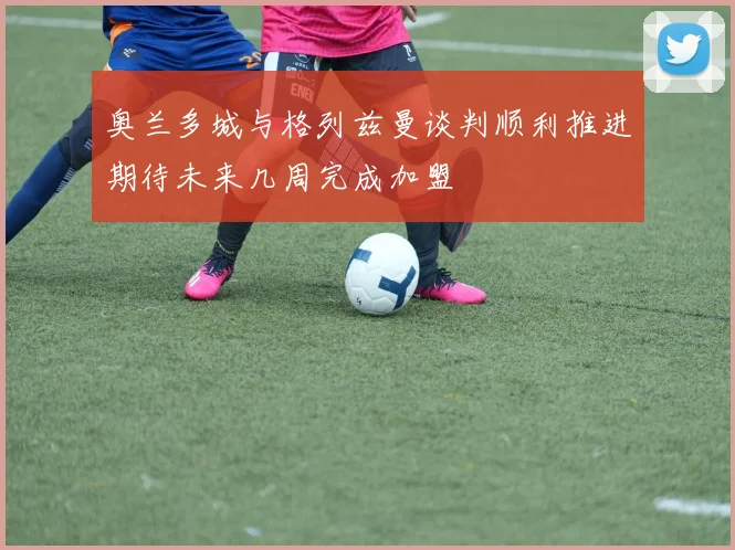 奥兰多城与格列兹曼谈判顺利推进期待未来几周完成加盟