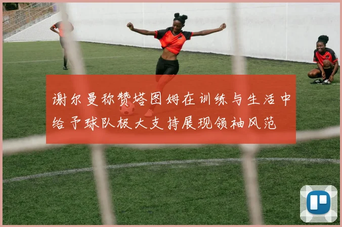 谢尔曼称赞塔图姆在训练与生活中给予球队极大支持展现领袖风范