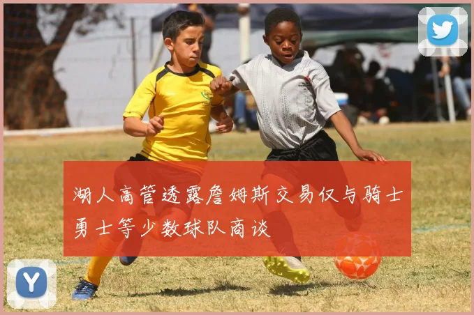 湖人高管透露詹姆斯交易仅与骑士勇士等少数球队商谈