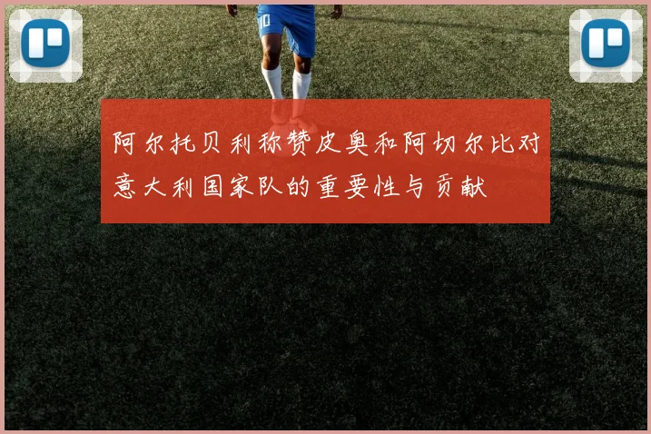 阿尔托贝利称赞皮奥和阿切尔比对意大利国家队的重要性与贡献