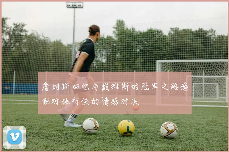 詹姆斯回忆与戴维斯的冠军之路感慨对独行侠的情感对决