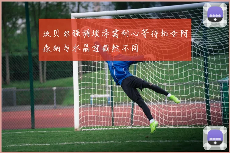 坎贝尔强调埃泽需耐心等待机会阿森纳与水晶宫截然不同