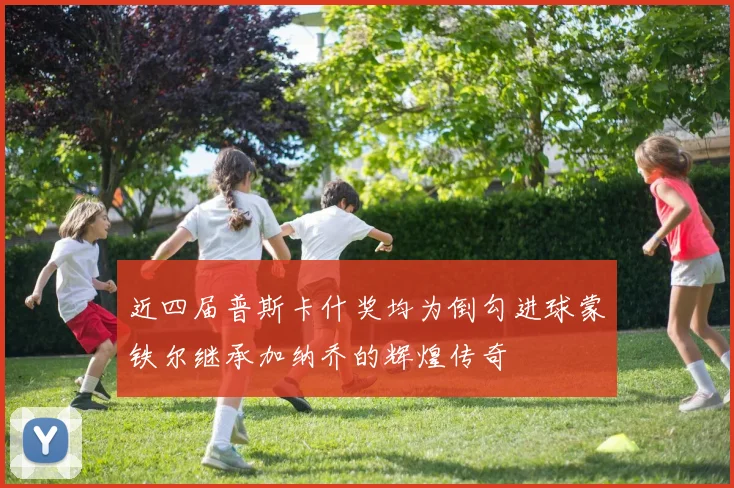 近四届普斯卡什奖均为倒勾进球蒙铁尔继承加纳乔的辉煌传奇