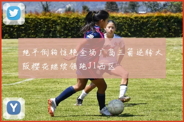 绝平倒钩惊艳全场广岛三箭逆转大阪樱花继续领跑J1西区