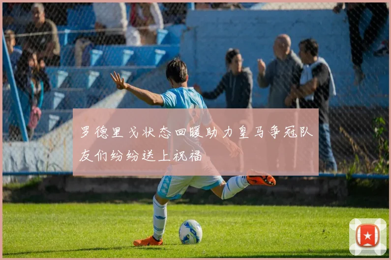 罗德里戈状态回暖助力皇马争冠队友们纷纷送上祝福