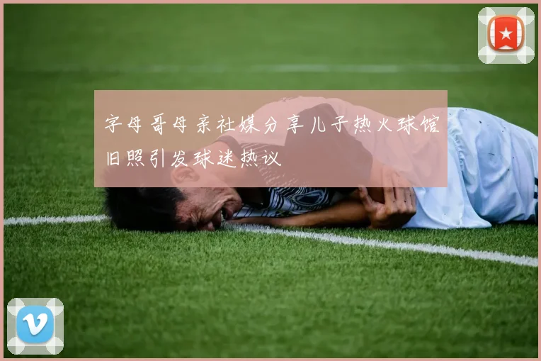 字母哥母亲社媒分享儿子热火球馆旧照引发球迷热议