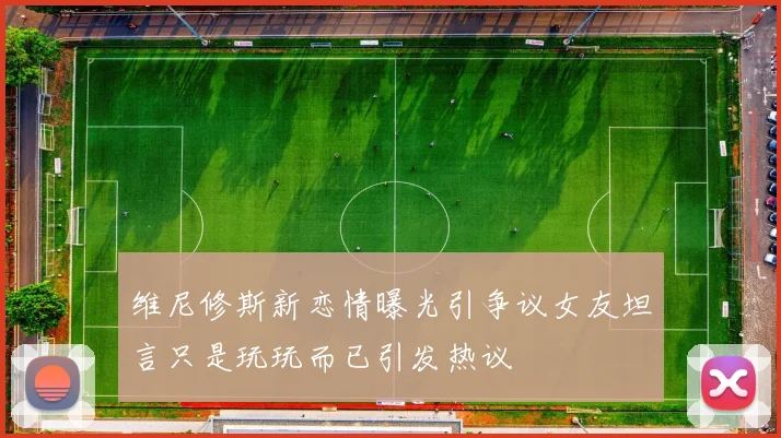 维尼修斯新恋情曝光引争议女友坦言只是玩玩而已引发热议