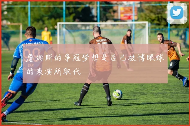 詹姆斯的争冠梦想是否已被博眼球的表演所取代