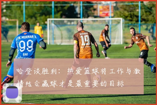 哈登谈胜利：热爱篮球将工作与激情结合赢球才是最重要的目标