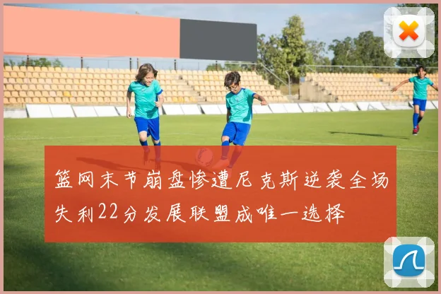 篮网末节崩盘惨遭尼克斯逆袭全场失利22分发展联盟成唯一选择