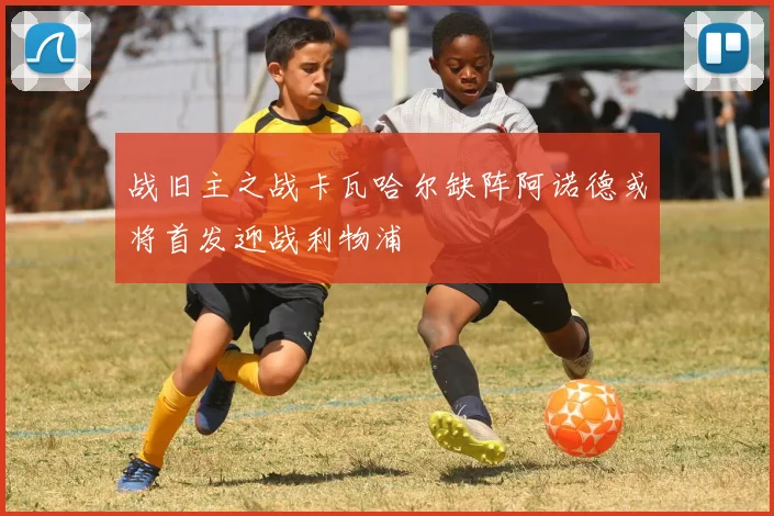 战旧主之战卡瓦哈尔缺阵阿诺德或将首发迎战利物浦