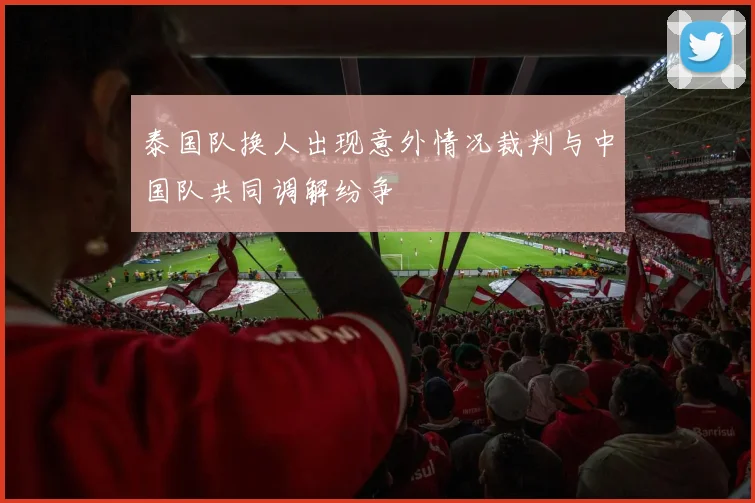 泰国队换人出现意外情况裁判与中国队共同调解纷争