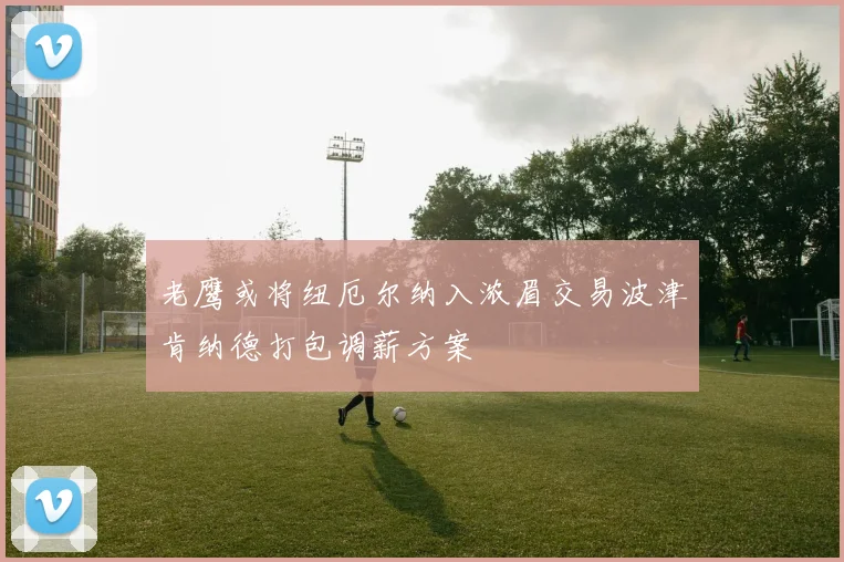 老鹰或将纽厄尔纳入浓眉交易波津肯纳德打包调薪方案